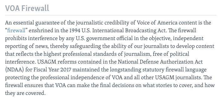 "An essential guarantee of the journalistic credibility of Voice of America content is the “firewall” enshrined in the 1994 U.S. International Broadcasting Act. The firewall prohibits interference by any U.S. government official in the objective, independent reporting of news, thereby safeguarding the ability of our journalists to develop content that reflects the highest professional standards of journalism, free of political interference. USAGM reforms contained in the National Defense Authorization Act (NDAA) for Fiscal Year 2017 maintained the longstanding statutory firewall language protecting the professional independence of VOA and all other USAGM journalists. The firewall ensures that VOA can make the final decisions on what stories to cover, and how they are covered."